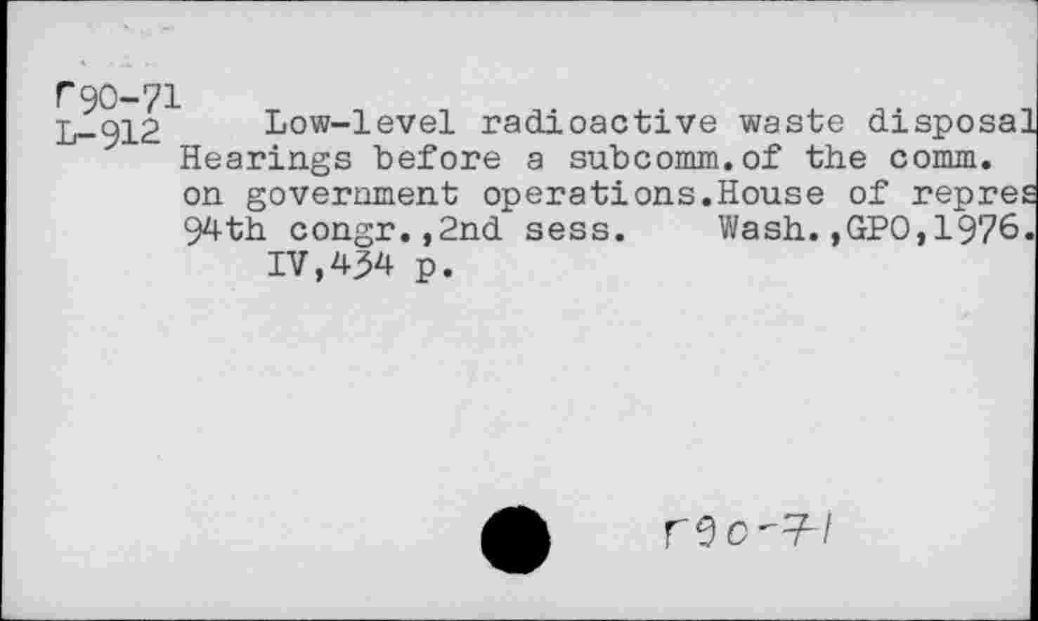 ﻿r90-71
L-912 Low-level radioactive waste dispo Hearings before a subcomm.of the comm
on government operations.House of repre
94th congr.,2nd sess. Wash.,GPO,1976
IV,434 p.
